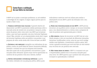 Como fazer a validação
da sua ideia no mercado?
O MVP vai te ajudar a antecipar problemas, ou até redefinir
a estratégia do seu negócio. A seguir, alguns pontos para te
ajudar a fazer o seu:
1. Formule hipóteses para validar: O grande objetivo de
desenvolver um MVP é justamente validar premissas sobre o
mercado antes de investir em um produto e lançá-lo, então,
antes de pensar sobre como será o seu MVP, que tal pensar
sobre o que você quer aprender com ele e formular hipóteses
claras? Mas, atenção: se um empreendedor ainda não é capaz
de formular hipóteses sobre seu público consumidor e sua
proposta de valor, então ainda não é hora de fazer um MVP.
2. Entenda o seu mercado: mergulhe nos indicadores do seu
público, tenha um perfil ideal de cliente claramente definido,
entenda o contexto em que sua empresa está inserida,
descubra quem são os seus possíveis concorrentes e quais
soluções estão ofertando. Quanto mais você se aprofundar no
universo de seu produto e dos seus clientes, melhor!
3. Defina indicadores e estabeleça métricas: a partir
dos dados coletados em sua pesquisa prévia, defina quais
indicadores e métricas você vai utilizar para avaliar o
desempenho do seu MVP a partir da interação com o seu
público-alvo.
4. Pense nas funcionalidades do seu MVP: o MVP precisa
encontrar um equilíbrio entre o tempo, os recursos investidos
para o seu desenvolvimento e a forma como a proposta de
valor do produto será apresentada para o cliente.
5. Não desista: Apesar de encontrar um MVP não ser uma
tarefa simples, e sim um resultado de diferentes interações,
tentativas, modificações e erros, uma vez que você consiga
validar suas hipóteses, o investimento valerá a pena. Sem
contar a grande economia que você terá feito ao não investir
seus recursos em um produto sem mercado.
6. Não tenha medo de errar: o MVP é o momento em que
o empreendedor poderá errar e encontrar soluções para
seus erros. Se o MVP apontou que o produto não está pronto,
incorpore os aprendizados e melhore!
 