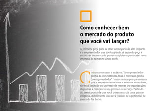 C
ostumamos usar a máxima: “o empreendedor
ganha da concorrência, mas o mercado ganha
do empreendedor”. Isso acontece porque mesmo
que o empreendedor inove e execute muito bem,
ele está limitado ao universo de pessoas ou organizações
dispostas a comprar o seu produto ou serviço. Partindo
do pressuposto de que você quer construir uma grande
empresa, dificilmente isso será possível se o potencial de
mercado for baixo.
Como conhecer bem
o mercado do produto
que você vai lançar?
A primeira peça para se criar um negócio de alto impacto
é o empreendedor que sonha grande. A segunda peça é
encontrar um mercado grande o suficiente para caber uma
empresa do tamanho desse sonho.
 