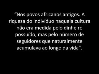 “ Nos povos africanos antigos. A riqueza do indivíduo naquela cultura não era medida pelo dinheiro possuído, mas pelo número de seguidores que naturalmente acumulava ao longo da vida”. 