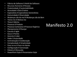 Manifesto 2.0 Fábrica de Software X Ateliê de Software Recursos Humanos X Pessoas Produtividade X Sustentabilidade Ociosidade X Ócio Criativo Especialista X Especialistas Generalistas Exclusividade X Diversidade Mudanças são do mal X Mudanças são do Bem Treine-me X Motive-me Título X Mérito Processo X Produto Processo Cartesiano X Processo Orgânico Planejamento X Planejar Cascata X Agile Gauss X Pareto Gerente X Líder Poder X Autoridade Centralização X Colaboração Complexidade X Simplicidade Foco no eu X Foco no cliente Configuração X Convenção Palestra X Discussão PowerPoint Style X Presentation Style 