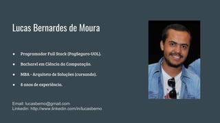 ● Programador Full Stack (PagSeguro-UOL).
● Bacharel em Ciência da Computação.
● MBA - Arquiteto de Soluções (cursando).
● 8 anos de experiência.
Lucas Bernardes de Moura
Email: lucasbemo@gmail.com
Linkedin: http://www.linkedin.com/in/lucasbemo
 
