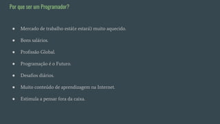 ● Mercado de trabalho está(e estará) muito aquecido.
● Bons salários.
● Profissão Global.
● Programação é o Futuro.
● Desafios diários.
● Muito conteúdo de aprendizagem na Internet.
● Estimula a pensar fora da caixa.
Por que ser um Programador?
 