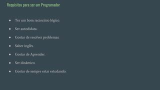 ● Ter um bom raciocínio lógico.
● Ser autodidata.
● Gostar de resolver problemas.
● Saber inglês.
● Gostar de Aprender.
● Ser dinâmico.
● Gostar de sempre estar estudando.
Requisitos para ser um Programador
 