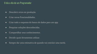 ● Descobrir erros em produção.
● Criar novas Funcionalidades.
● Criar todo o esquema do banco de dados para um app.
● Pesquisar soluções desconhecidas.
● Compartilhar seus conhecimentos.
● Decidir quais ferramentas utilizar.
● Sempre dar uma estimativa de quando vai concluir uma tarefa.
O dia a dia de um Programador
 