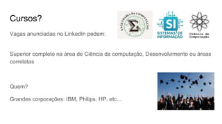 Cursos?
Vagas anunciadas no LinkedIn pedem:
Superior completo na área de Ciência da computação, Desenvolvimento ou áreas
correlatas
Quem?
Grandes corporações: IBM, Philips, HP, etc...
 