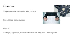 Cursos?
Vagas anunciadas no LinkedIn pedem:
Experiência comprovada;
Quem?
Startups, agências, Software Houses de pequeno / médio porte
 