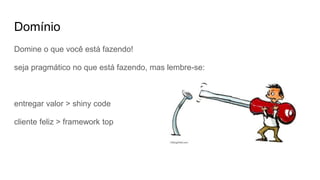 Domínio
Domine o que você está fazendo!
seja pragmático no que está fazendo, mas lembre-se:
entregar valor > shiny code
cliente feliz > framework top
 