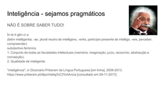 Inteligência - sejamos pragmáticos
NÃO É SOBRE SABER TUDO!
in·te·li·gên·ci·a
(latim intelligentia, -ae, plural neutro de intelligens, -entis, particípio presente de intelligo, -ere, perceber,
compreender)
substantivo feminino
1. Conjunto de todas as faculdades intelectuais (memória, imaginação, juízo, raciocínio, abstracção e
concepção).
2. Qualidade de inteligente.
"inteligência", in Dicionário Priberam da Língua Portuguesa [em linha], 2008-2013,
https://www.priberam.pt/dlpo/intelig%C3%AAncia [consultado em 09-11-2017].
 