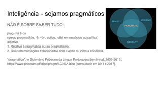 Inteligência - sejamos pragmáticos
NÃO É SOBRE SABER TUDO!
prag·má·ti·co
(grego pragmatikós, -ê, -ón, activo, hábil em negócios ou política)
adjetivo
1. Relativo à pragmática ou ao pragmatismo.
2. Que tem motivações relacionadas com a ação ou com a eficiência.
"pragmático", in Dicionário Priberam da Língua Portuguesa [em linha], 2008-2013,
https://www.priberam.pt/dlpo/pragm%C3%A1tico [consultado em 09-11-2017].
 