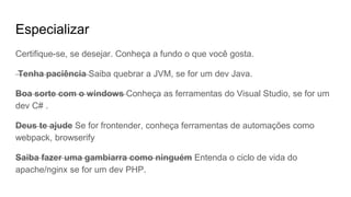 Especializar
Certifique-se, se desejar. Conheça a fundo o que você gosta.
Tenha paciência Saiba quebrar a JVM, se for um dev Java.
Boa sorte com o windows Conheça as ferramentas do Visual Studio, se for um
dev C# .
Deus te ajude Se for frontender, conheça ferramentas de automações como
webpack, browserify
Saiba fazer uma gambiarra como ninguém Entenda o ciclo de vida do
apache/nginx se for um dev PHP.
 