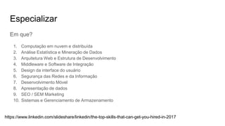 Especializar
Em que?
1. Computação em nuvem e distribuída
2. Análise Estatística e Mineração de Dados
3. Arquitetura Web e Estrutura de Desenvolvimento
4. Middleware e Software de Integração
5. Design da interface do usuário
6. Segurança das Redes e da Informação
7. Desenvolvimento Móvel
8. Apresentação de dados
9. SEO / SEM Marketing
10. Sistemas e Gerenciamento de Armazenamento
https://www.linkedin.com/slideshare/linkedin/the-top-skills-that-can-get-you-hired-in-2017
 