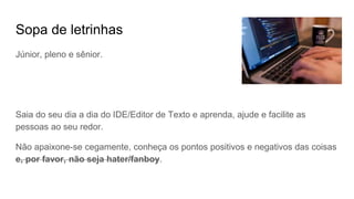 Sopa de letrinhas
Júnior, pleno e sênior.
Saia do seu dia a dia do IDE/Editor de Texto e aprenda, ajude e facilite as
pessoas ao seu redor.
Não apaixone-se cegamente, conheça os pontos positivos e negativos das coisas
e, por favor, não seja hater/fanboy.
 