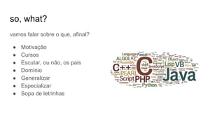 so, what?
vamos falar sobre o que, afinal?
● Motivação
● Cursos
● Escutar, ou não, os pais
● Domínio
● Generalizar
● Especializar
● Sopa de letrinhas
 