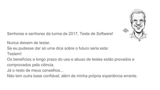 Senhoras e senhores da turma de 2017, Teste de Software!
Nunca deixem de testar.
Se eu pudesse dar só uma dica sobre o futuro seria esta:
Testem!
Os benefícios a longo prazo do uso e abuso de testes estão provados e
comprovados pela ciência.
Já o resto de meus conselhos...
Não tem outra base confiável, além de minha própria experiência errante.
 