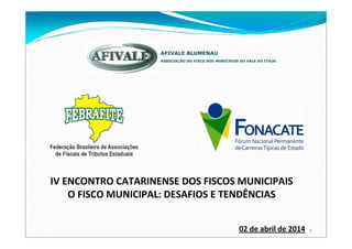 1
ASSOCIAÇÃO DO FISCO DOS MUNICÍPIOS DO VALE DO ITAJAÍ
AFIVALE BLUMENAU
02 de abril de 2014
IV ENCONTRO CATARINENSE DOS FISCOS MUNICIPAIS
O FISCO MUNICIPAL: DESAFIOS E TENDÊNCIAS
 