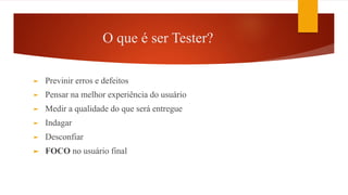 O que é ser Tester?
► Previnir erros e defeitos
► Pensar na melhor experiência do usuário
► Medir a qualidade do que será entregue
► Indagar
► Desconfiar
► FOCO no usuário final
 