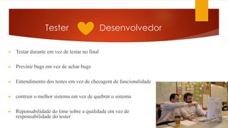 Tester Desenvolvedor
► Testar durante em vez de testar no final
► Previnir bugs em vez de achar bugs
► Entendimento dos testes em vez de checagem de funcionalidade
► contruir o melhor sistema em vez de quebrar o sistema
► Reponsabilidade do time sobre a qualidade em vez de
responsabilidade do tester
 