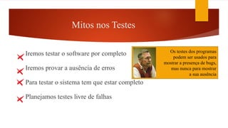Mitos nos Testes
Iremos testar o software por completo
Iremos provar a ausência de erros
Para testar o sistema tem que estar completo
Planejamos testes livre de falhas
NúmeroA + NúmeroB
e número <100
Possibilidades de testes = 9801
Os testes dos programas
podem ser usados para
mostrar a presença de bugs,
mas nunca para mostrar
a sua ausência
 
