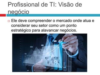 Profissional de TI: Visão de
negócio
 Ele deve compreender o mercado onde atua e
considerar seu setor como um ponto
estratégico para alavancar negócios.
 