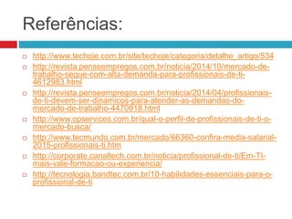 Referências:
 http://www.techoje.com.br/site/techoje/categoria/detalhe_artigo/534
 http://revista.penseempregos.com.br/noticia/2014/10/mercado-de-
trabalho-segue-com-alta-demanda-para-profissionais-de-ti-
4612983.html
 http://revista.penseempregos.com.br/noticia/2014/04/profissionais-
de-ti-devem-ser-dinamicos-para-atender-as-demandas-do-
mercado-de-trabalho-4470918.html
 http://www.opservices.com.br/qual-o-perfil-de-profissionais-de-ti-o-
mercado-busca/
 http://www.tecmundo.com.br/mercado/66360-confira-media-salarial-
2015-profissionais-ti.htm
 http://corporate.canaltech.com.br/noticia/profissional-de-ti/Em-TI-
mais-vale-formacao-ou-experiencia/
 http://tecnologia.bandtec.com.br/10-habilidades-essenciais-para-o-
profissional-de-ti
 