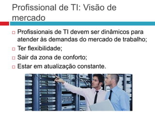 Profissional de TI: Visão de
mercado
 Profissionais de TI devem ser dinâmicos para
atender às demandas do mercado de trabalho;
 Ter flexibilidade;
 Sair da zona de conforto;
 Estar em atualização constante.
 