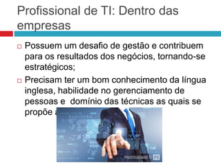 Profissional de TI: Dentro das
empresas
 Possuem um desafio de gestão e contribuem
para os resultados dos negócios, tornando-se
estratégicos;
 Precisam ter um bom conhecimento da língua
inglesa, habilidade no gerenciamento de
pessoas e domínio das técnicas as quais se
propõe atuar.
 