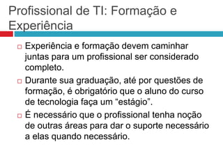 Profissional de TI: Formação e
Experiência
 Experiência e formação devem caminhar
juntas para um profissional ser considerado
completo.
 Durante sua graduação, até por questões de
formação, é obrigatório que o aluno do curso
de tecnologia faça um “estágio”.
 É necessário que o profissional tenha noção
de outras áreas para dar o suporte necessário
a elas quando necessário.
 