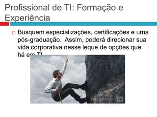 Profissional de TI: Formação e
Experiência
 Busquem especializações, certificações e uma
pós-graduação. Assim, poderá direcionar sua
vida corporativa nesse leque de opções que
há em TI.
 