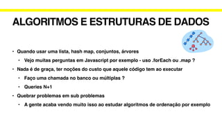 ALGORITMOS E ESTRUTURAS DE DADOS
• Quando usar uma lista, hash map, conjuntos, árvores
• Vejo muitas perguntas em Javascript por exemplo - uso .forEach ou .map ?
• Nada é de graça, ter noções do custo que aquele código tem ao executar
• Faço uma chamada no banco ou múltiplas ?
• Queries N+1
• Quebrar problemas em sub problemas
• A gente acaba vendo muito isso ao estudar algoritmos de ordenação por exemplo
 