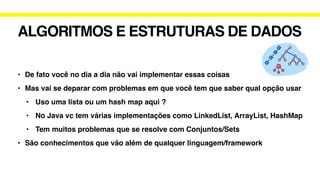 ALGORITMOS E ESTRUTURAS DE DADOS
• De fato você no dia a dia não vai implementar essas coisas
• Mas vai se deparar com problemas em que você tem que saber qual opção usar
• Uso uma lista ou um hash map aqui ?
• No Java vc tem várias implementações como LinkedList, ArrayList, HashMap
• Tem muitos problemas que se resolve com Conjuntos/Sets
• São conhecimentos que vão além de qualquer linguagem/framework
 