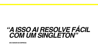 DEV SENIOR DA EMPRESA
“A ISSO AI RESOLVE FÁCIL
COM UM SINGLETON”
 