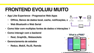FRONTEND EVOLUIU MUITO
• App Like Experience - Progressive Web Apps
• Of
fl
ine, Banco de dados local, cache, noti
fi
cações, etc
• Web Bluetooth e Web Serial
• Como lidar com multiplas fontes de dados e interações ?
• Como interagir com o backend
• Rest, GraphQL, Websockets
• Gerenciamento de estados
• Redux, MobX, RxJS, Ramda
 