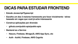 DICAS PARA ESTUDAR FRONTEND
• Estude Javascript/Typescript
• Escolha um dos 3 maiores frameworks pra focar inicialmente - talvez
baseado em vagas que você já ache interessante
• Construa aplicações por diversão
• github.com/public-apis/public-apis
• Backend as a Service
• Hasura, Firebase, MirageJS, AWS App Sync, etc
• Auth - Auth0, Firebase, AWS Cognito
 