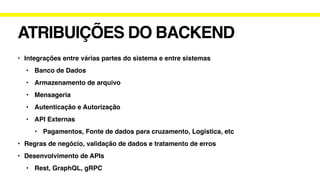 ATRIBUIÇÕES DO BACKEND
• Integrações entre várias partes do sistema e entre sistemas
• Banco de Dados
• Armazenamento de arquivo
• Mensageria
• Autenticação e Autorização
• API Externas
• Pagamentos, Fonte de dados para cruzamento, Logistica, etc
• Regras de negócio, validação de dados e tratamento de erros
• Desenvolvimento de APIs
• Rest, GraphQL, gRPC
 