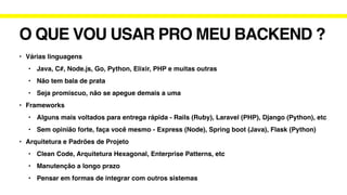 O QUE VOU USAR PRO MEU BACKEND ?
• Várias linguagens
• Java, C#, Node.js, Go, Python, Elixir, PHP e muitas outras
• Não tem bala de prata
• Seja promiscuo, não se apegue demais a uma
• Frameworks
• Alguns mais voltados para entrega rápida - Rails (Ruby), Laravel (PHP), Django (Python), etc
• Sem opinião forte, faça você mesmo - Express (Node), Spring boot (Java), Flask (Python)
• Arquitetura e Padrões de Projeto
• Clean Code, Arquitetura Hexagonal, Enterprise Patterns, etc
• Manutenção a longo prazo
• Pensar em formas de integrar com outros sistemas
 