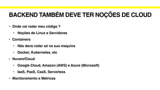 BACKEND TAMBÉM DEVE TER NOÇÕES DE CLOUD
• Onde vai rodar meu código ?
• Noções de Linux e Servidores
• Containers
• Não deve rodar só na sua maquina
• Docker, Kubernetes, etc
• Nuvem/Cloud
• Google Cloud, Amazon (AWS) e Azure (Microsoft)
• IaaS, PaaS, CaaS, Serverless
• Monitoramento e Métricas
 