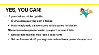YES, YOU CAN!
• É possível em minha opinião
• É uma coisa que vem com o tempo
• Mais relacionado a saber como várias partes funcionam
• Não recomendo a pensar assim pra quem está no inicio
• Estudar não faz mal, mas foco é importante
• Sai um framework JS por segundo - não adianta querer abraçar tudo
 