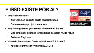 E ISSO EXISTE POR AI ?
• Empresas menores
• As vezes não suporta muita especialização
• Ou tem muitos projetos menores
• Empresas grandes geralmente não tem Full Stacks
• Mas empresas grandes também não colocam muito rótulo
• Software Engineer
• Video do Neto Marin - Quem acredita em Full Stack ?
• youtube.com/watch?v=nwwdXXO3U54
 
