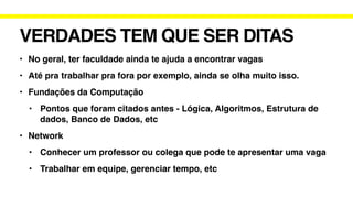 VERDADES TEM QUE SER DITAS
• No geral, ter faculdade ainda te ajuda a encontrar vagas
• Até pra trabalhar pra fora por exemplo, ainda se olha muito isso.
• Fundações da Computação
• Pontos que foram citados antes - Lógica, Algoritmos, Estrutura de
dados, Banco de Dados, etc
• Network
• Conhecer um professor ou colega que pode te apresentar uma vaga
• Trabalhar em equipe, gerenciar tempo, etc
 