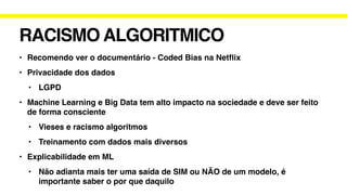 RACISMO ALGORITMICO
• Recomendo ver o documentário - Coded Bias na Net
fl
ix
• Privacidade dos dados
• LGPD
• Machine Learning e Big Data tem alto impacto na sociedade e deve ser feito
de forma consciente
• Vieses e racismo algoritmos
• Treinamento com dados mais diversos
• Explicabilidade em ML
• Não adianta mais ter uma saída de SIM ou NÃO de um modelo, é
importante saber o por que daquilo
 