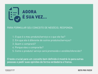 PARA FORMULAR SEU CONCEITO DE NEGÓCIO, RESPONDA: 
1. O que é o meu produto/serviço e o que ele faz? 
2. Em que ele é diferente de outros produtos/serviços? 
3. Quem o comprará? 
4. Porque eles o comprarão? 
5. Como o produto/ serviço será promovido e vendido/oferecido? 
O teste crucial para um conceito bem definido é mostrá-lo para outras 
pessoas e pedir suas opiniões de forma verdadeira e franca. 
AGORA 
É SUA VEZ… 
 