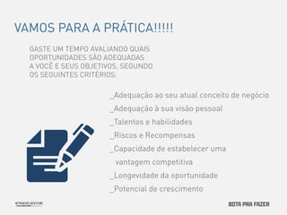 VAMOS PARA A PRÁTICA!!!!! 
GASTE UM TEMPO AVALIANDO QUAIS 
OPORTUNIDADES SÃO ADEQUADAS 
A VOCÊ E SEUS OBJETIVOS, SEGUNDO 
OS SEGUINTES CRITÉRIOS: 
_Adequação ao seu atual conceito de negócio 
_Adequação à sua visão pessoal 
_Talentos e habilidades 
_Riscos e Recompensas 
_Capacidade de estabelecer uma 
vantagem competitiva 
_Longevidade da oportunidade 
_Potencial de crescimento 
 