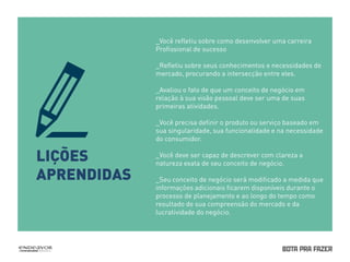 LIÇÕES 
APRENDIDAS 
_Você refletiu sobre como desenvolver uma carreira 
Profissional de sucesso 
_Refletiu sobre seus conhecimentos e necessidades de 
mercado, procurando a intersecção entre eles. 
_Avaliou o fato de que um conceito de negócio em 
relação à sua visão pessoal deve ser uma de suas 
primeiras atividades. 
_Você precisa definir o produto ou serviço baseado em 
sua singularidade, sua funcionalidade e na necessidade 
do consumidor. 
_Você deve ser capaz de descrever com clareza a 
natureza exata de seu conceito de negócio. 
_Seu conceito de negócio será modificado a medida que 
informações adicionais ficarem disponíveis durante o 
processo de planejamento e ao longo do tempo como 
resultado de sua compreensão do mercado e da 
lucratividade do negócio. 
 