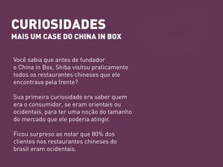 CURIOSIDADES 
MAIS UM CASE DO CHINA IN BOX 
Você sabia que antes de fundador o China in Box, Shiba visitou praticamente todos os restaurantes chineses que ele encontrava pela frente? Sua primeira curiosidade era saber quem era o consumidor, se eram orientais ou ocidentais, para ter uma noção do tamanho do mercado que ele poderia atingir. Ficou surpreso ao notar que 80% dos clientes nos restaurantes chineses do brasil eram ocidentais.  