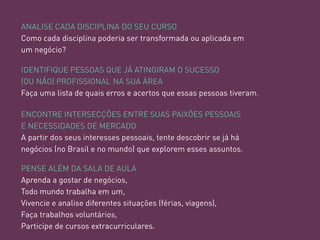 ANALISE CADA DISCIPLINA DO SEU CURSO 
Como cada disciplina poderia ser transformada ou aplicada em um negócio? 
ENCONTRE INTERSECÇÕES ENTRE SUAS PAIXÕES PESSOAIS 
E NECESSIDADES DE MERCADO 
A partir dos seus interesses pessoais, tente descobrir se já há negócios (no Brasil e no mundo) que explorem esses assuntos. 
IDENTIFIQUE PESSOAS QUE JÁ ATINGIRAM O SUCESSO (OU NÃO) PROFISSIONAL NA SUA ÁREA 
Faça uma lista de quais erros e acertos que essas pessoas tiveram. 
PENSE ALÉM DA SALA DE AULA 
Aprenda a gostar de negócios, Todo mundo trabalha em um, 
Vivencie e analise diferentes situações (férias, viagens), 
Faça trabalhos voluntários, 
Participe de cursos extracurriculares.  