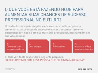O QUE VOCÊ ESTÁ FAZENDO HOJE PARA 
AUMENTAR SUAS CHANCES DE SUCESSO 
PROFISSIONAL NO FUTURO? 
Uma das formas mais simples e eficazes para qualquer pessoa 
aumentar suas chances de sucesso é adotar um comportamento 
empreendedor, não só em sua trajetória profissional, mas também em 
sua vida pessoal. 
1. 
Converse com 
empreendedores 
2. 
Leia artigos 
3. 
Publicações 
4. 
Assista a vídeos 
com depoimentos 
E, toda vez, tente responder à seguinte pergunta: 
“O QUE APRENDI COM ESSA PESSOA QUE EU AINDA NÃO SABIA?” 
 