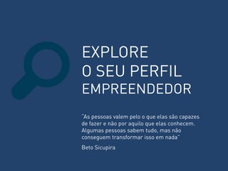 EXPLORE O SEU PERFIL EMPREENDEDOR 
“As pessoas valem pelo o que elas são capazes de fazer e não por aquilo que elas conhecem. Algumas pessoas sabem tudo, mas não conseguem transformar isso em nada” Beto Sicupira  