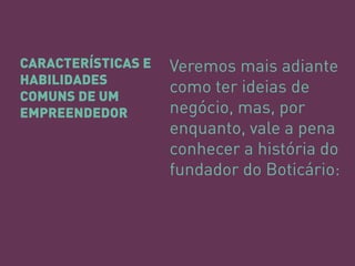 CARACTERÍSTICAS E HABILIDADES COMUNS DE UM EMPREENDEDOR 
Veremos mais adiante como ter ideias de negócio, mas, por enquanto, vale a pena conhecer a história do fundador do Boticário: 
 