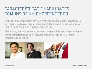 CARACTERÍSTICAS E HABILIDADES 
COMUNS DE UM EMPREENDEDOR 
Estudar os comportamentos de empreendedores pode beneficiá-lo. 
Em primeiro lugar, você precisa entender o que é necessário para 
ser bem-sucedido no mundo empresarial. 
Feito isso, observe se o seu comportamento é de um empreendedor 
e como ele pode ser aperfeiçoado no sentido de ampliar suas 
chances de sucesso. 
 