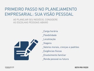 PRIMEIRO PASSO NO PLANEJAMENTO 
EMPRESARIAL: SUA VISÃO PESSOAL 
AO PLANEJAR SEU NEGÓCIO, CONSIDERE 
AS ESCOLHAS PESSOAIS ABAIXO 
_Carga horária 
_Flexibilidade 
_Localização 
_Viagens 
_Valores morais, crenças e padrões 
_Exigências físicas 
_Envolvimento familiar 
_Renda pessoal ou futura 
 